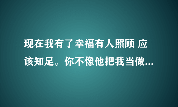 现在我有了幸福有人照顾 应该知足。你不像他把我当做全部。可是我越想投入越是生疏 抱得再紧也止不住流失