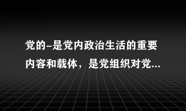 党的-是党内政治生活的重要内容和载体，是党组织对党员进行教育管理监督的重要形式