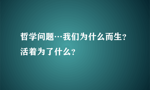 哲学问题…我们为什么而生？活着为了什么？