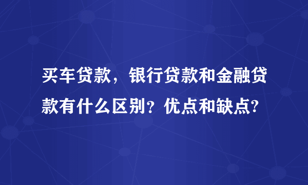 买车贷款，银行贷款和金融贷款有什么区别？优点和缺点?