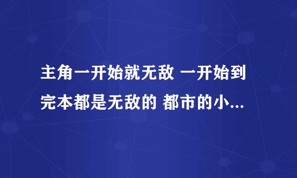 主角一开始就无敌 一开始到完本都是无敌的 都市的小说、 弹指之间 就能毁灭地球的