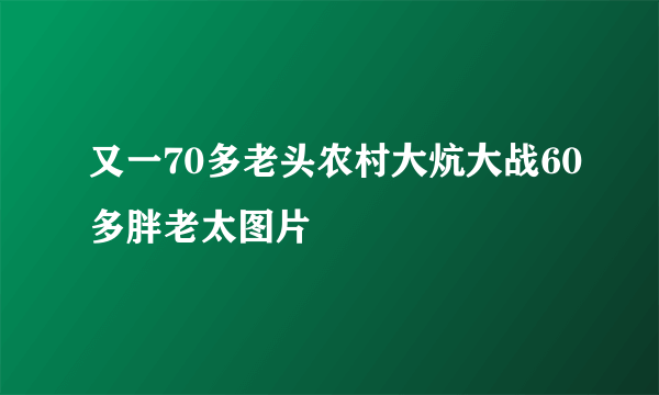 又一70多老头农村大炕大战60多胖老太图片