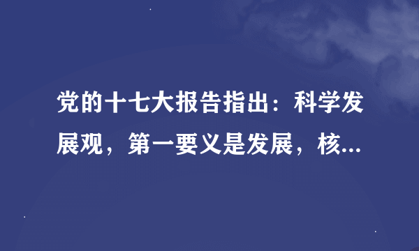 党的十七大报告指出：科学发展观，第一要义是发展，核心是以人为本，基本要求是全