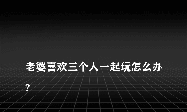 
老婆喜欢三个人一起玩怎么办?

