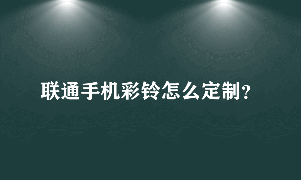 联通手机彩铃怎么定制？