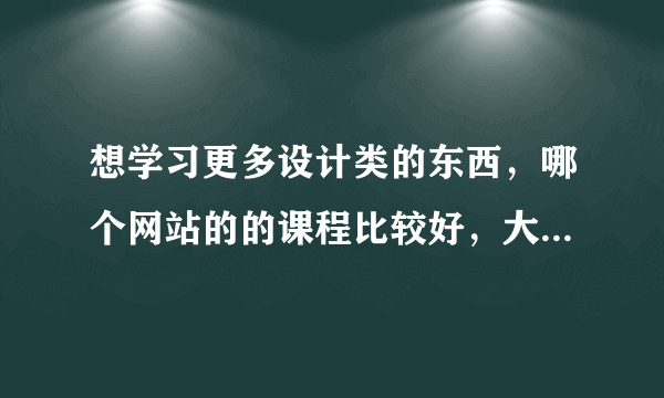 想学习更多设计类的东西，哪个网站的的课程比较好，大家有推荐的吗