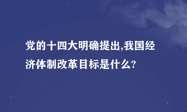 党的十四大明确提出,我国经济体制改革目标是什么?