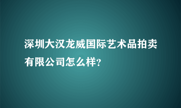 深圳大汉龙威国际艺术品拍卖有限公司怎么样？