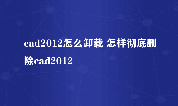 cad2012怎么卸载 怎样彻底删除cad2012