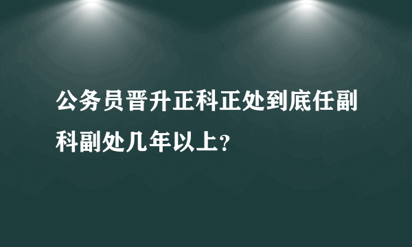 公务员晋升正科正处到底任副科副处几年以上？