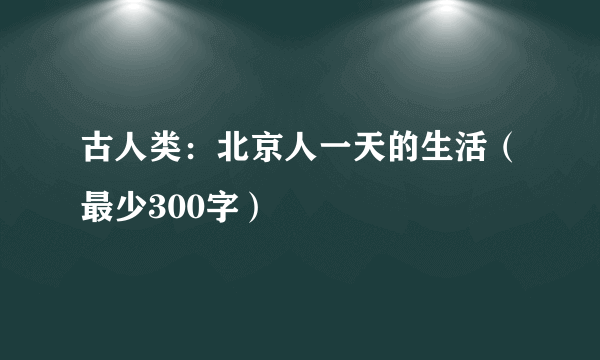 古人类：北京人一天的生活（最少300字）