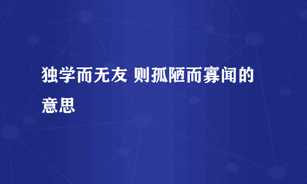 独学而无友 则孤陋而寡闻的意思