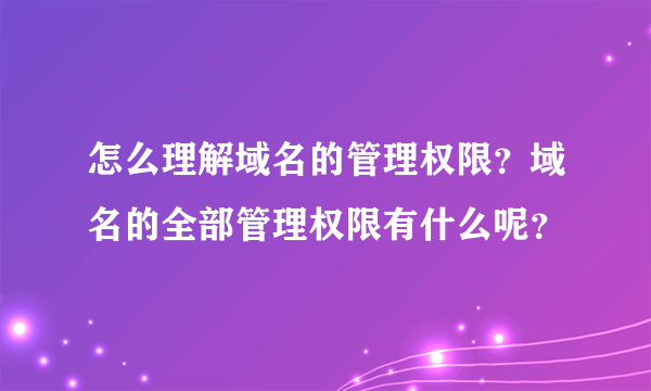 怎么理解域名的管理权限？域名的全部管理权限有什么呢？