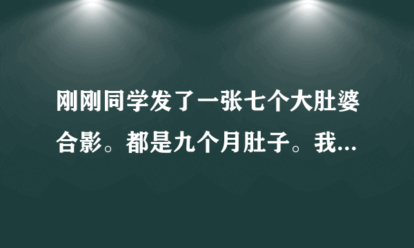 刚刚同学发了一张七个大肚婆合影。都是九个月肚子。我看了那张照片。