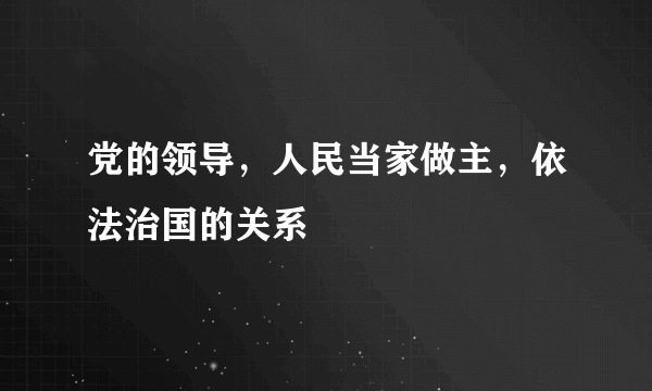 党的领导，人民当家做主，依法治国的关系