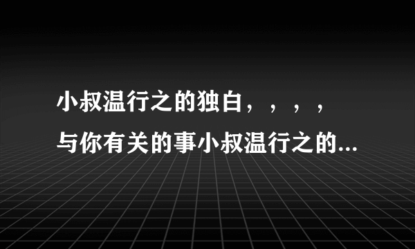 小叔温行之的独白，，，， 与你有关的事小叔温行之的独白谁有啊，，，，，，，，，