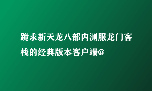 跪求新天龙八部内测服龙门客栈的经典版本客户端@