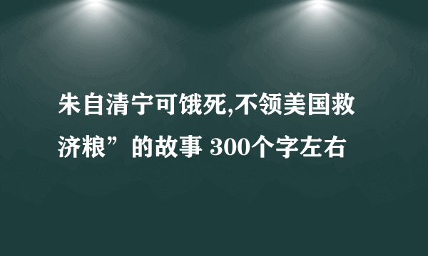 朱自清宁可饿死,不领美国救济粮”的故事 300个字左右