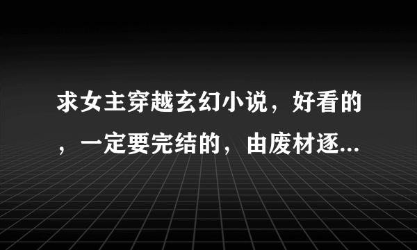 求女主穿越玄幻小说，好看的，一定要完结的，由废材逐渐变得强大的，请发送至我的邮箱，感谢^-^