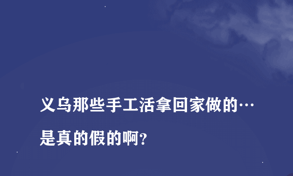 
义乌那些手工活拿回家做的…是真的假的啊？

