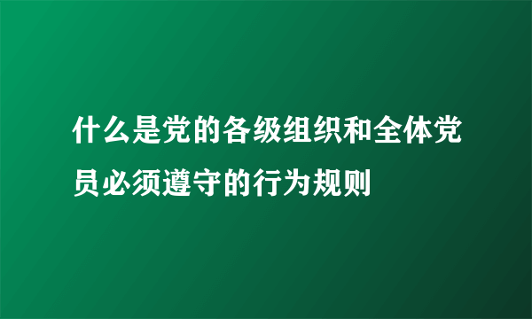 什么是党的各级组织和全体党员必须遵守的行为规则