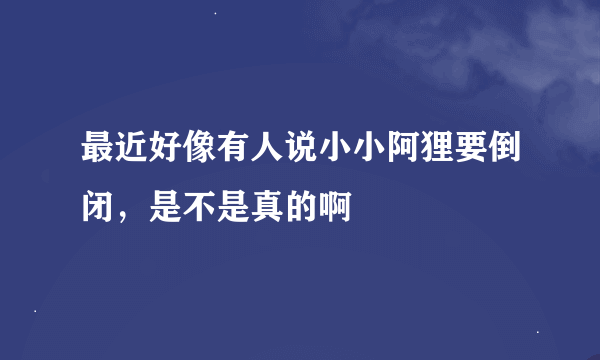 最近好像有人说小小阿狸要倒闭，是不是真的啊