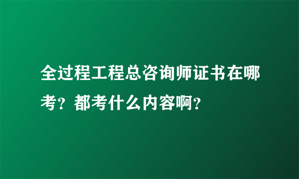 全过程工程总咨询师证书在哪考？都考什么内容啊？