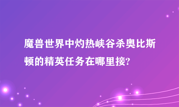 魔兽世界中灼热峡谷杀奥比斯顿的精英任务在哪里接?