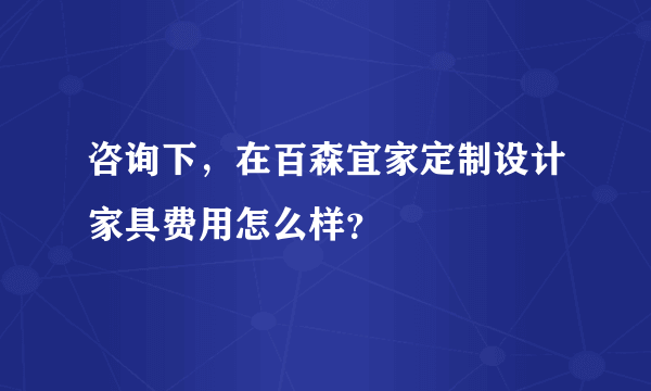 咨询下，在百森宜家定制设计家具费用怎么样？