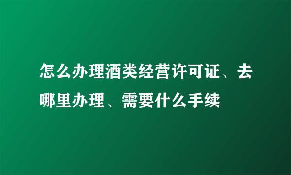 怎么办理酒类经营许可证、去哪里办理、需要什么手续