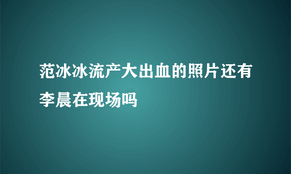 范冰冰流产大出血的照片还有李晨在现场吗