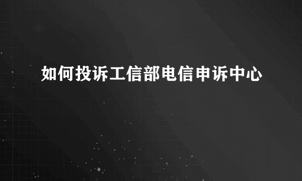 如何投诉工信部电信申诉中心