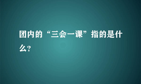 团内的“三会一课”指的是什么？