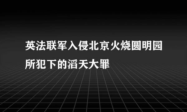 英法联军入侵北京火烧圆明园所犯下的滔天大罪