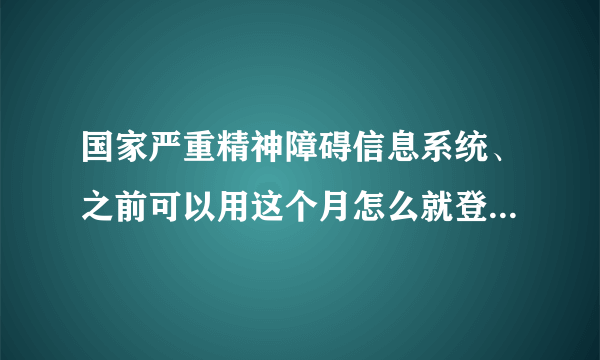 国家严重精神障碍信息系统、之前可以用这个月怎么就登陆不上了？