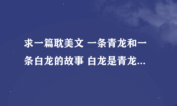 求一篇耽美文 一条青龙和一条白龙的故事 白龙是青龙的护卫 一直喜欢青龙 青龙后来才喜欢他