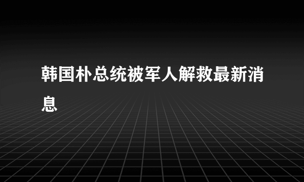 韩国朴总统被军人解救最新消息