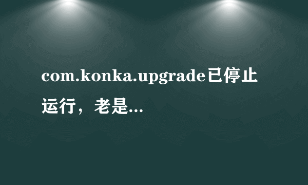 com.konka.upgrade已停止运行，老是弹出，怎么处理