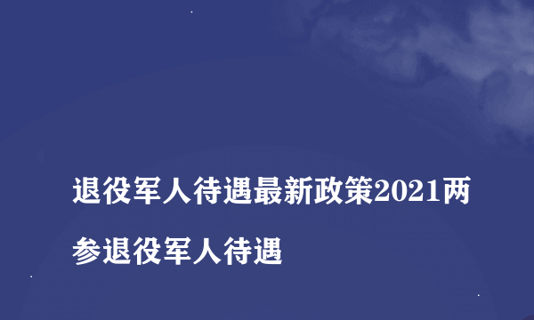 
退役军人待遇最新政策2021两参退役军人待遇

