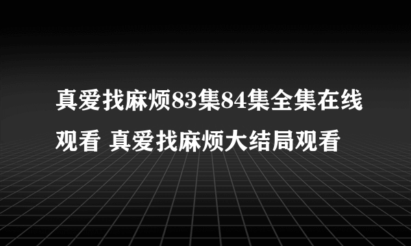 真爱找麻烦83集84集全集在线观看 真爱找麻烦大结局观看