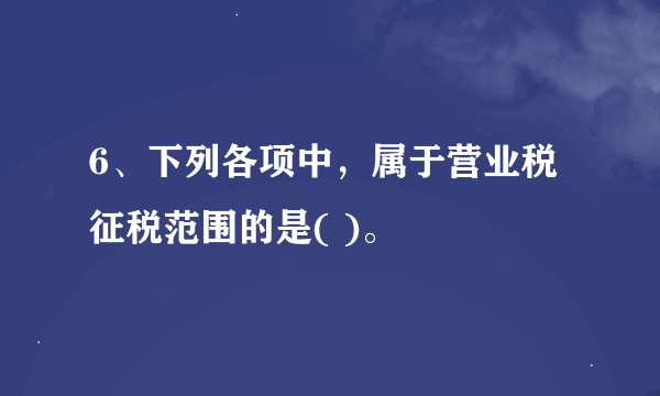 6、下列各项中，属于营业税征税范围的是( )。