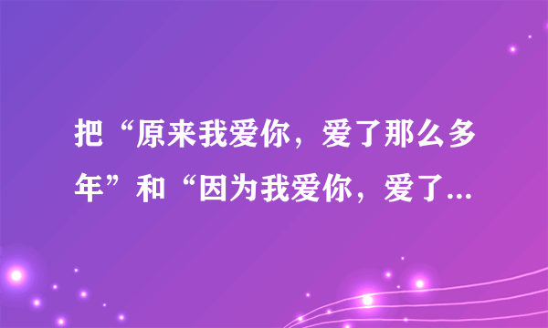 把“原来我爱你，爱了那么多年”和“因为我爱你，爱了这么多年”两句翻译成英语（最好是意译）？