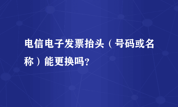 电信电子发票抬头（号码或名称）能更换吗？