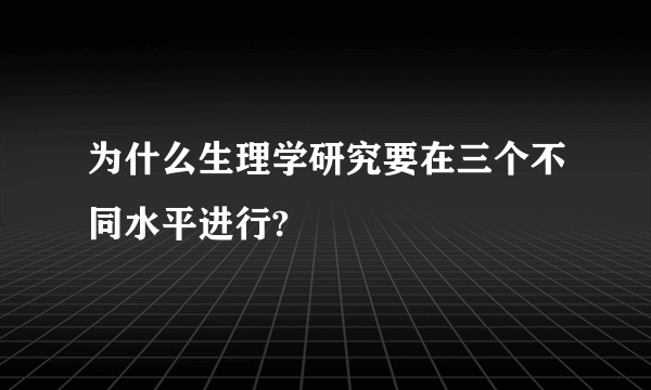 为什么生理学研究要在三个不同水平进行?