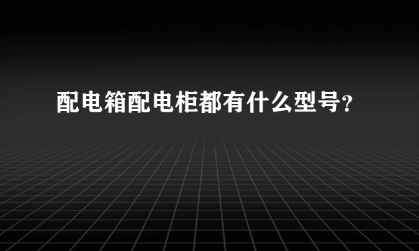 配电箱配电柜都有什么型号？