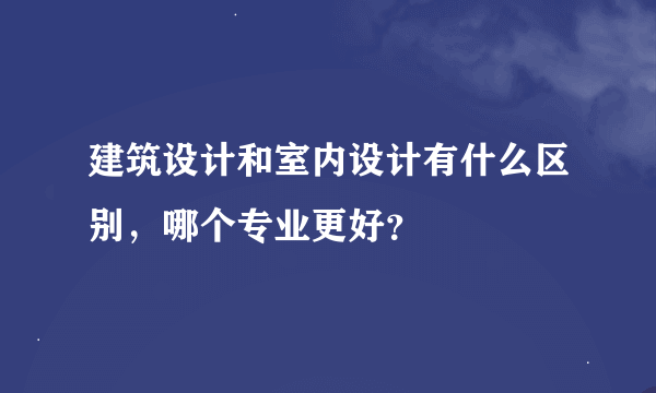 建筑设计和室内设计有什么区别，哪个专业更好？