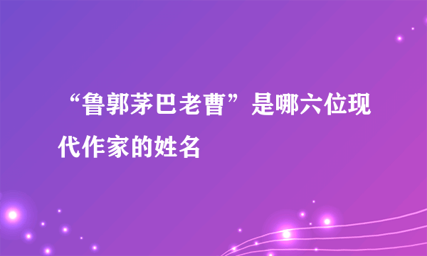 “鲁郭茅巴老曹”是哪六位现代作家的姓名