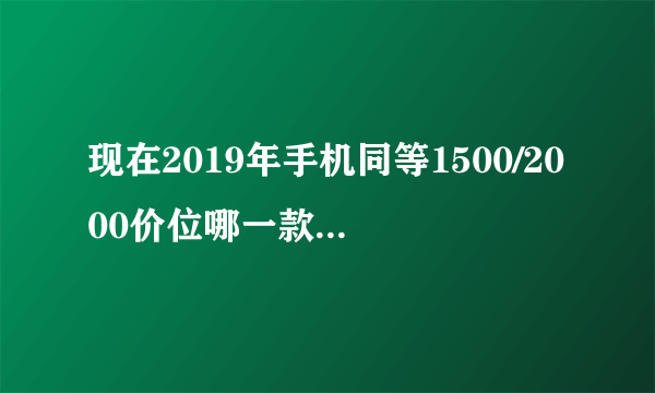 现在2019年手机同等1500/2000价位哪一款好性价比高