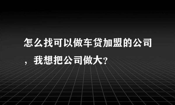 怎么找可以做车贷加盟的公司，我想把公司做大？