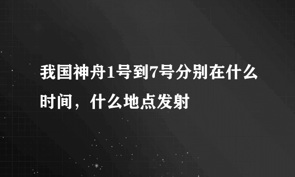 我国神舟1号到7号分别在什么时间，什么地点发射